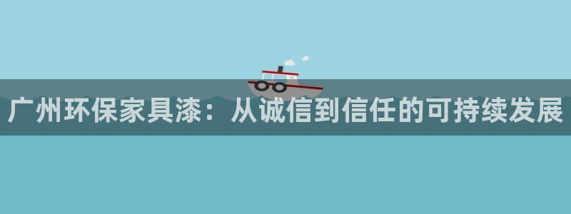 杏耀注册主管：广州环保家具漆：从诚信到信任的可持续发展
