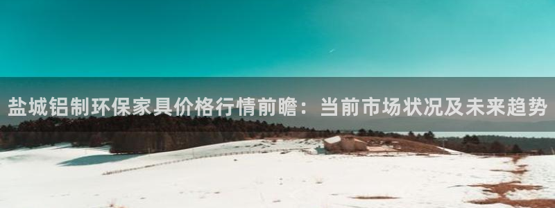 杏耀官网app：盐城铝制环保家具价格行情前瞻：当前市场状况及